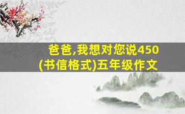 爸爸,我想对您说450(书信格式)五年级作文