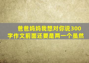 爸爸妈妈我想对你说300字作文前面还要是两一个虽然