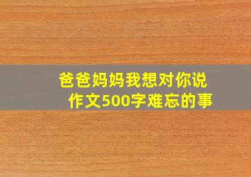 爸爸妈妈我想对你说作文500字难忘的事