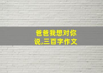 爸爸我想对你说,三百字作文