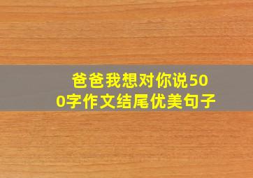 爸爸我想对你说500字作文结尾优美句子