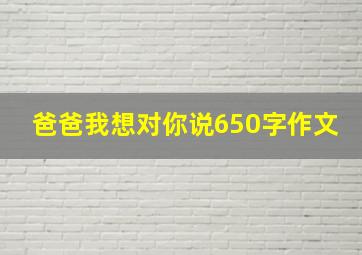 爸爸我想对你说650字作文