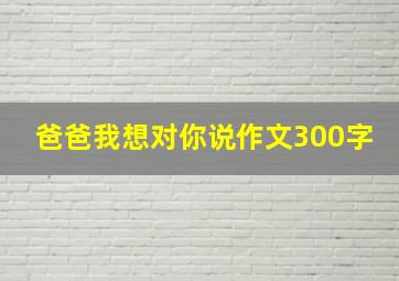 爸爸我想对你说作文300字