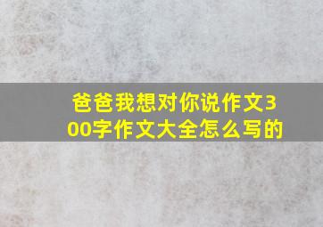 爸爸我想对你说作文300字作文大全怎么写的