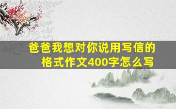 爸爸我想对你说用写信的格式作文400字怎么写