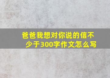 爸爸我想对你说的信不少于300字作文怎么写