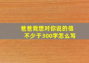 爸爸我想对你说的信不少于300字怎么写