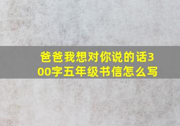 爸爸我想对你说的话300字五年级书信怎么写