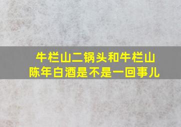 牛栏山二锅头和牛栏山陈年白酒是不是一回事儿