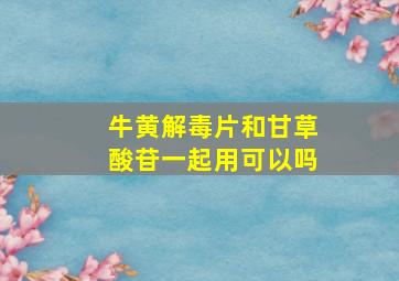 牛黄解毒片和甘草酸苷一起用可以吗