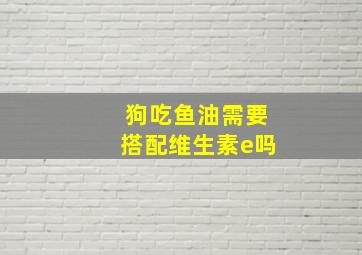 狗吃鱼油需要搭配维生素e吗