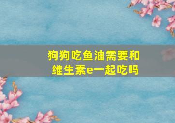 狗狗吃鱼油需要和维生素e一起吃吗