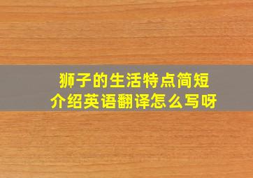 狮子的生活特点简短介绍英语翻译怎么写呀