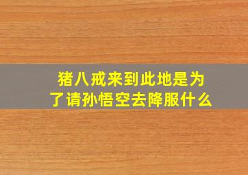 猪八戒来到此地是为了请孙悟空去降服什么