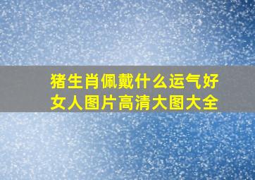 猪生肖佩戴什么运气好女人图片高清大图大全