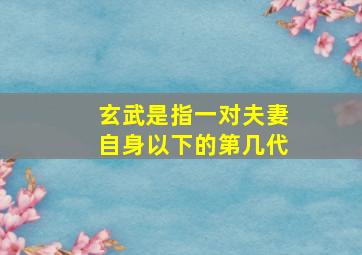 玄武是指一对夫妻自身以下的第几代