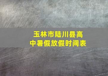 玉林市陆川县高中暑假放假时间表