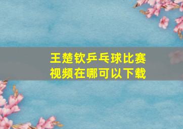 王楚钦乒乓球比赛视频在哪可以下载