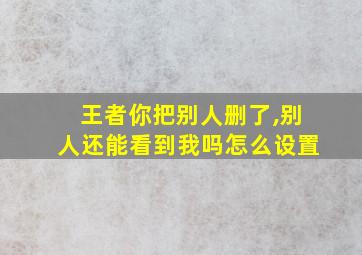 王者你把别人删了,别人还能看到我吗怎么设置