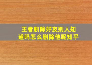 王者删除好友别人知道吗怎么删除他呢知乎