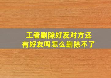 王者删除好友对方还有好友吗怎么删除不了