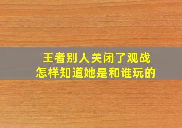 王者别人关闭了观战怎样知道她是和谁玩的