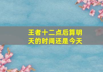 王者十二点后算明天的时间还是今天