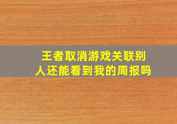 王者取消游戏关联别人还能看到我的周报吗