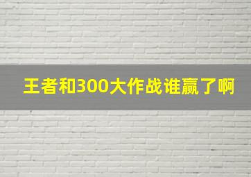 王者和300大作战谁赢了啊