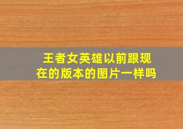 王者女英雄以前跟现在的版本的图片一样吗