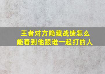 王者对方隐藏战绩怎么能看到他跟谁一起打的人