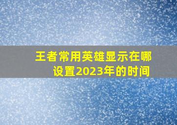 王者常用英雄显示在哪设置2023年的时间