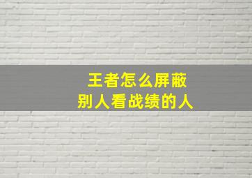 王者怎么屏蔽别人看战绩的人