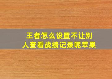 王者怎么设置不让别人查看战绩记录呢苹果