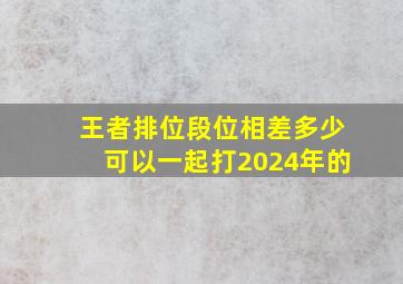 王者排位段位相差多少可以一起打2024年的