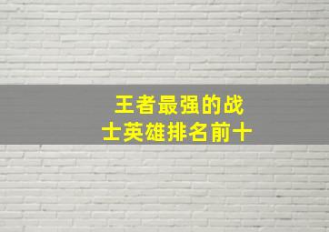 王者最强的战士英雄排名前十