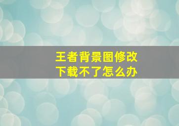 王者背景图修改下载不了怎么办