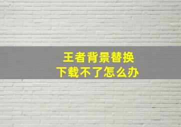 王者背景替换下载不了怎么办