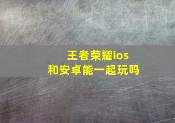 王者荣耀ios和安卓能一起玩吗