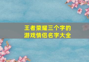 王者荣耀三个字的游戏情侣名字大全