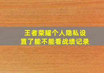 王者荣耀个人隐私设置了能不能看战绩记录