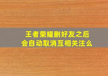 王者荣耀删好友之后会自动取消互相关注么