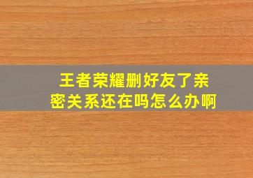 王者荣耀删好友了亲密关系还在吗怎么办啊