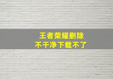 王者荣耀删除不干净下载不了