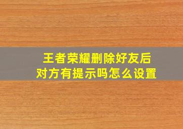 王者荣耀删除好友后对方有提示吗怎么设置