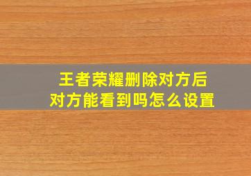 王者荣耀删除对方后对方能看到吗怎么设置