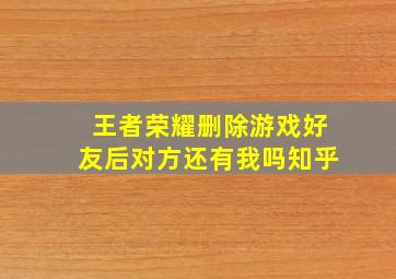 王者荣耀删除游戏好友后对方还有我吗知乎