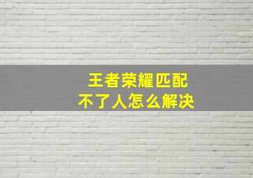 王者荣耀匹配不了人怎么解决