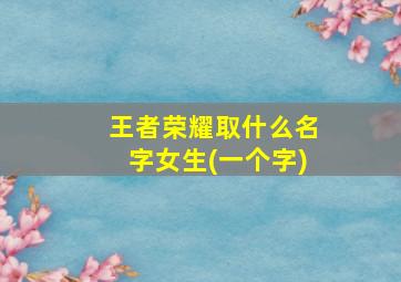 王者荣耀取什么名字女生(一个字)