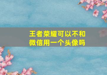 王者荣耀可以不和微信用一个头像吗